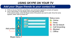Page 7Status icons 
 : Online
 : Away
 : Do not disturb
 : Call forwarding
 : Blocked
:Ofﬂine
Add contact
Add your Skype friends to your contact list
USING SKYPE ON YOUR TV
IfthisisnotyourfirsttimeusingSkype,yourpreviouslyregisteredcontactswillappear.
 
●
 Go to “Add contact” in the Skype menu to add another contact:
 
●
In the search screen, enter the Skype name of the person you want to add\
. Once the name 
appears, select ‘add to...