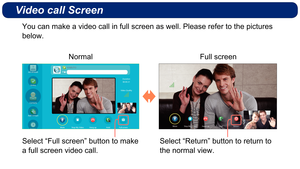 Page 9Video call Screen
Select “Full screen” button to make 
a full screen video call.Select “Return” button to return to 
the normal view.
Normal
Full screen
You can make a video call in full screen as well. Please refer to the pi\
ctures 
below. 