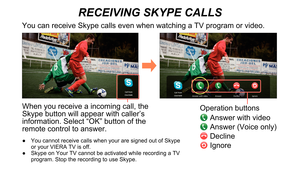 Page 10RECEIVING SKYPE CALLS
When you receive a incoming call, the 
Skype button will appear with caller’s 
information. Select “OK” button of the 
remote control to answer.
Operation buttons
 Answer with video
 Answer (Voice only)
 Decline
 Ignore
You can receive Skype calls even when watching a TV program or video.
 You cannot receive calls when your are signed out of Skype 
 
●
or your VIERA TV is off.
 Skype on Your TV cannot be activated while recording a TV 
 
●
program. Stop the recording to use Skype. 