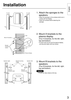Page 33
English
Installation
Speaker (right) Speaker (left)Bracket mounting 
screws
Mount B 
brackets (right)Mount B 
brackets (left)
2. Mount A brackets to the
plasma display.
(Four A brackets, for the left, right,
top and bottom)
• Fit each hook into the slot the plasma display,
and securely fasten with two screws.
3. Mount B brackets to the
speakers.
(Four B brackets, for the left, right,
top and bottom)
1. Attach the sponges to the
speakers.
• Attach the sponges to the surfaces which are in
contact with...