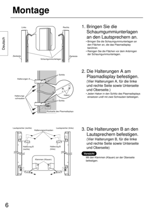 Page 66
Deutsch
Montage
Lautsprecher (rechts) Lautsprecher (links)
Halterungsschrauben
Halterung B
(rechts)Halterung B
(links)
2. Die Halterungen A am
Plasmadisplay befestigen.
(Vier Halterungen A, für die linke
und rechte Seite sowie Unterseite
und Oberseite.)
• Jeden Haken in den Schlitz des Plasmadisplays
einsetzen undf mit zwei Schrauben befestigen.
Zierleiste
Zierleiste
Schaumgummiunterlagen
Links Rechts
3. Die Halterungen B an den
Lautsprechern befestigen.
(Vier Halterungen B, für die linke
und rechte...
