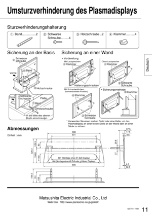 Page 11Matsushita Electric Industrial Co., Ltd
Web Site : http://www.panasonic.co.jp/global/
11
Deutsch
Umsturzverhinderung des Plasmadisplays 
Sicherung an der Basis Sicherung an einer Wand
Vorne
Vorne
Schwarze 
schraube
Band
Platte
Band
Holzschraube
Holzschraube
Schwarze 
schraube
In die Mitte des oberen 
Bretts einschrauden.

Schwarze 
Schraube
Klammer
Klammer • Vordereitung
• Sicherungsmethode
Mit Lautsprechern
Mit Schraubenlöchern
 (konventionelles Produkt)Ohne Lautsprecher
Schwarze 
Schraube...