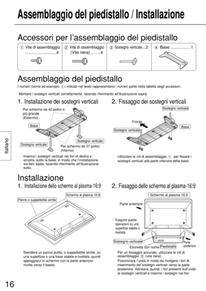 Page 16Italiano
16
Assemblaggio del piedistallo / Installazione
Base
Sostegno verticalePer schermo da 37 pollici 
(Interno)
Sostegno verticale
Per schermo da 42 pollici o 
più grande 
(Estermo)
Inserire i sostegni verticali nei fori di destra e
sinistra, sotto la base, in modo che l’installazione
sia ben salda, facendo riferimento all’illustrazione
sotto.
2. Fissaggio dei sostegni verticali
BaseSostegno verticale
Fronte
Sostegno verticale
Utilizzare le viti di assemblaggio  per fissare i
sostegni verticali alla...