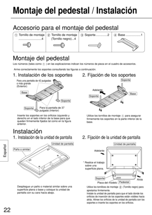 Page 22Español
22
Montaje del pedestal / Instalación
Base
SoportePara la pantalla de 37 
pulgada (Interior)
Para una pantalla de 42 pulgadas 
o más grande 
(Exterior)
Soporte
Inserte los soportes en los orificios izquierdo y
derecho en el lado inferior de la base para que
queden firmemente fijados tal como en la figura
anterior.
2. Fijación de los soportes
BaseSoporte
Adelante
Soporte
Utilice los tornillos de montaje  para asegurar
firmemente los soportes en la parte inferior de la
base.
Accesorio para el...