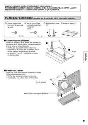 Page 11L’INSTALLATION PAR UN PROFESSIONNEL EST INDISPENSABLE.
PANASONIC DECLINE TOUT DOMMAGE MATERIEL ET/OU BLESSURE GRAVE, Y COMPRIS LA MORT 
RESULTANT D’UNE INSTALLATION OU D’UNE MANIPULATION INCORRECTE.
Pièces pour assemblage (N’oubliez pas de vérifier les pièces avant de les assembler)\
  Vis de fixation des 
montants du socle (4) 
(argent)  Vis de fixation des 
montants du socle à 
l’écran (4) 
(noir)  Montants du socle 
(2)  Base du socle (1)
M5 × 18M5 × 30
LR
  Assemblage du piédestal
Utilisez les...