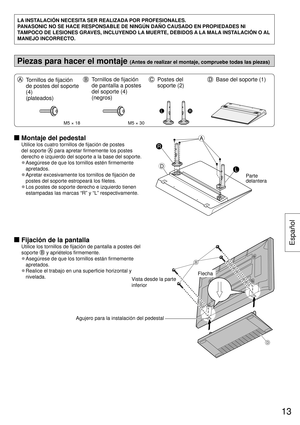 Page 13LA INSTALACIÓN NECESITA SER REALIZADA POR PROFESIONALES.
PANASONIC NO SE HACE RESPONSABLE DE NINGÚN DAÑO CAUSADO EN PROPIEDA\
DES NI 
TAMPOCO DE LESIONES GRAVES, INCLUYENDO LA MUERTE, DEBIDOS A LA MALA INSTALACIÓN O AL 
MANEJO INCORRECTO.
Piezas para hacer el montaje (Antes de realizar el montaje, compruebe todas las piezas)
  Tornillos de fijación 
de postes del soporte 
(4) 
(plateados)  Tornillos de fijación 
de pantalla a postes 
del soporte (4) 
(negros)  Postes del 
soporte (2)  Base del soporte...