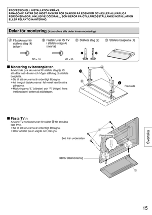 Page 15PROFESSIONELL INSTALLATION KRÄVS.
PANASONIC PÅTAR SIG INGET ANSVAR FÖR SKADOR PÅ EGENDOM OCH/ELLER ALLVARLIGA 
PERSONSKADOR, INKLUSIVE DÖDSFALL, SOM BEROR PÅ OTILLFREDSSTÄLLANDE INSTALLATION 
ELLER FELAKTIG HANTERING.
Delar för montering (Kontrollera alla delar innan montering)
  Fästskruvar för 
ställets stag (4) 
(silver)  Fästskruvar för TV 
i ställets stag (4) 
(svarta)  Ställets stag (2)  Ställets basplatta (1)
M5 × 18M5 × 30
LR
  Montering av bottenplattan
Använd de fyra skruvarna för ställets stag...