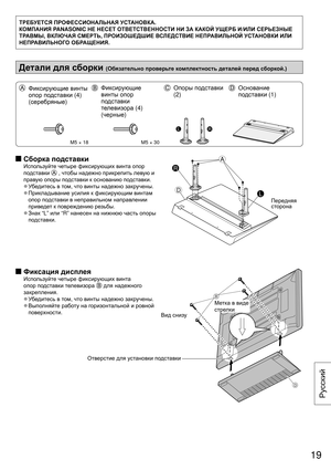 Page 19ТРЕБУЕТСЯ ПРОФЕССИОНАЛЬНАЯ  УСТАНОВКА.
КОМПАНИЯ  PANASONIC НЕ  НЕСЕТ ОТВЕТСТВЕННОСТИ  НИ ЗА КАКОЙ  УЩЕРБ И/ИЛИ  СЕРЬЕЗНЫЕ  
ТРАВМЫ , ВКЛЮЧАЯ  СМЕРТЬ, ПРОИЗОШЕДШИЕ  ВСЛЕДСТВИЕ НЕПРАВИЛЬНОЙ  УСТАНОВКИ ИЛИ 
НЕПРАВИЛЬНОГО  ОБРАЩЕНИЯ.
Детали для сборки  (Обязательно  проверьте комплектность  деталей перед сборкой .)
  Фиксирующие  винты 
опор  подставки  (4) 
(серебряные )  Фиксирующие  
винты  опор 
подставки  
телевизора  (4) 
(черные )  Опоры  подставки   
(2)   Основание  
подставки  (1)
M5 × 18M5 × 30...