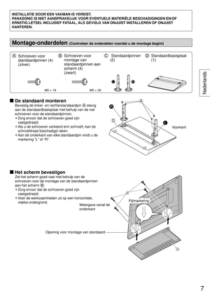 Page 7INSTALLATIE DOOR EEN VAKMAN IS VEREIST.
PANASONIC IS NIET AANSPRAKELIJK VOOR EVENTUELE MATERIËLE BESCHADIGINGEN EN/OF 
ERNSTIG LETSEL INCLUSIEF FATAAL, ALS GEVOLG VAN ONJUIST INSTALLEREN OF ONJUIST 
HANTEREN.
Montage-onderdelen (Controleer de onderdelen voordat u de montage begint)
  Schroeven voor 
standaardpinnen (4) 
(zilver)  Schroeven voor 
montage van 
standaardpinnen aan 
scherm (4) 
(zwart)   Standaardpinnen 
(2)  Standaardbasisplaat 
(1)
M5 × 18M5 × 30
LR
 De standaard monteren
Bevestig de...