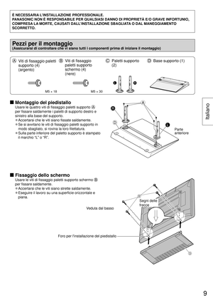 Page 9È NECESSARIA L’INSTALLAZIONE PROFESSIONALE.
PANASONIC NON È RESPONSABILE PER QUALSIASI DANNO DI PROPRIETÀ E/O G\
RAVE INFORTUNIO, 
COMPRESA LA MORTE, CAUSATI DALL’INSTALLAZIONE SBAGLIATA O DAL MANEGGIAMENTO 
SCORRETTO.
Pezzi per il montaggio 
(Assicurarsi di controllare che vi siano tutti i componenti prima di in\
iziare il montaggio)
  Viti di fissaggio paletti 
supporto (4) 
(argento)  Viti di fissaggio 
paletti supporto 
schermo (4) 
(nere)  Paletti supporto 
(2)  Base supporto (1)
M5 × 18M5 × 30
LR...