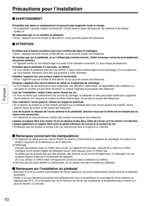 Page 10 AVERTISSEMENT
N’installez pas dans un emplacement ne pouvant pas supporter toute la\
 charge.
• Si le piédestal n’est pas installé correctement, l’écran \
plasma risque de basculer, de s’abîmer et de blesser quelqu’un.
Ne démontez pas ni ne modifiez le piédestal.
• Sinon, l’appareil pourrait tomber et être abîmé, ce qui pour\
rait causer des blessures.
 ATTENTION
N’utilisez pas d’autres moniteurs que ceux mentionnés dans le c\
atalogue.
• Sinon, I’appareil pourrait tomber et être abîmé, ce qui pour\...