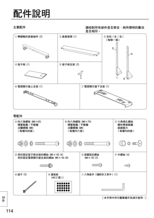 Page 11411 4
中⽂
主要配件
配件說明
請核對所有部件是否齊全，與所標明的數目
是否相符。
  帶腳輪的座基組件 (2)
 座基接頭 (1)
 支柱（左 / 右）
  （每側一個）
 架子板 (1)
 架子板支架 (2)
 電漿顯示器上支架 (1)
 電漿顯示器下支架 (1)
零配件
  內六角螺栓 (M8×65) 
彈簧墊圈 / 平墊圈 
法蘭螺帽 (M8)
  ( 每種均四個 )  內六角螺栓 (M8×70) 
彈簧墊圈 / 平墊圈 
法蘭螺帽 (M8)
  ( 每種均六個 )  六角埋孔螺絲 
蝶形帶齒墊圈 
絕緣墊片
  ( 每種均四個 )
 用於固定架子板支架的螺絲 (M5×18)(4)
  用於固定電漿顯示器支架的螺絲 (M5×18)(8) 
裝置固定螺絲
  (M4×16)(2) 木螺絲 (4)

 鉗子(5)
 蓋貼紙
  (48(2 張 ))
 六角扳手（隨附於工具中）(1)
左
右
L
R
[ 本手冊中所示圖像僅作為演示使用。] 