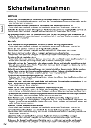 Page 2222
Deutsch
Warnung
Einbau und Ausbau sollen nur von einem qualifizierten Techniker vorgenommen werden.
• Wenn der Sockel nicht korrekt montiert wird, kann das Plasmadisplay umkippen und beschädigt werden 
oder Verletzungen verursachen.
Nehmen Sie den mobilen Ständer nicht auseinander bzw. ändern Sie ihn nicht ab.
•  Anderenfalls kann das Gerät umkippen und beschädigt werden bzw. Verletzungen verursachen.
Stellen Sie den Ständer an einem Ort mit geringen Vibrationen und ausreichend Tragfähigkeit für das...