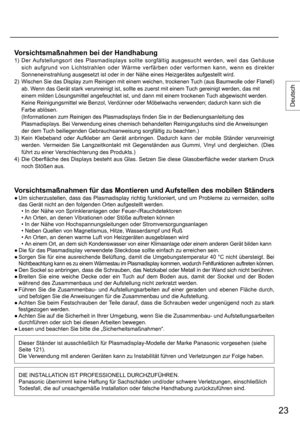 Page 2323
Deutsch
Vorsichtsmaßnahmen bei der Handhabung
1)  Der Aufstellungsort des Plasmadisplays sollte sorgfältig ausgesucht werden, weil das Gehäuse 
sich aufgrund von Lichtstrahlen oder Wärme verfärben oder verformen kann, wenn es direkter 
Sonneneinstrahlung ausgesetzt ist oder in der Nähe eines Heizgerätes aufgestellt wird.
2) 
  Wischen Sie das Display zum Reinigen mit einem weichen, trockenen Tuch (aus Baumwolle oder Flanell) 
ab. Wenn das Gerät stark verunreinigt ist, sollte es zuerst mit einem Tuch...