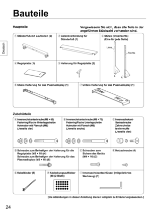 Page 2424
Deutsch
Hauptteile
Bauteile
Vergewissern Sie sich, dass alle Teile in der 
angeführten Stückzahl vorhanden sind.
  Ständerfuß mit Laufrollen (2)
  Gelenkverbindung für 
Ständerfuß (1) Stütze (links/rechts)
  (Eine für jede Seite)
 Regalplatte (1)
 Halterung für Regalplatte (2)
 Obere Halterung für das Plasmadisplay (1)
 Untere Halterung für das Plasmadisplay (1)
Zubehörteile
  Innensechskantschraube (M8 × 65) 
Federring/Flache Unterlegscheibe 
Hutmutter mit Flansch (M8)
 (Jeweils vier)...