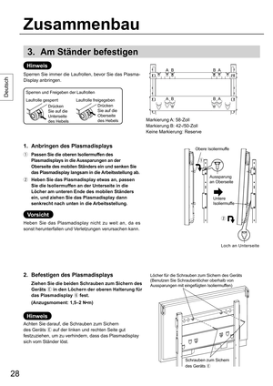 Page 2828
Deutsch
3. Am Ständer befestigen
Hinweis
Sperren Sie immer die Laufrollen, bevor Sie das Plasma-
Display anbringen.
1.  Anbringen des Plasmadisplays
  Passen Sie die oberen Isoliermuffen des 
Plasmadisplays in die Aussparungen an der 
Oberseite des mobilen Ständers ein und senken Sie 
das Plasmadisplay langsam in die Arbeitsstellung ab.
  Heben Sie das Plasmadisplay etwas an, passen 
Sie die Isoliermuffen an der Unterseite in die 
Löcher am unteren Ende des mobilen Ständers 
ein, und ziehen Sie das...