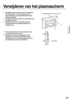 Page 3939
Nederlands
  Verwijder de twee schroeven voor het vastmaken 
van het apparaat 
 op de achterkant van de 
bovenste beugel voor het plasmascherm op de 
mobiele standaard.
  Verwijder de kabel of draad om te verhinderen dat 
het apparaat omvalt.
  Koppel het netsnoer en de kabels waarmee 
het plasmascherm aan andere apparatuur is 
gekoppeld, los.
  Til het onderste deel van het plasmascherm op 
en trek het scherm naar u toe.
  Verwijder de onderste isolatiebussen uit de 
uitsparingen en til het...
