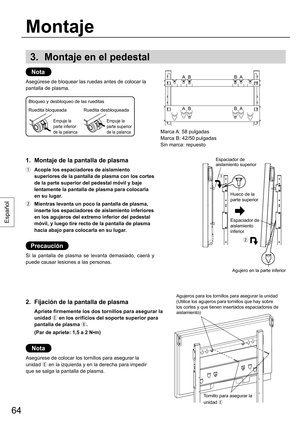 Page 6464
Español
3. Montaje en el pedestal
Nota
Asegúrese de bloquear las ruedas antes de colocar la 
pantalla de plasma.
1.  Montaje de la pantalla de plasma
  Acople los espaciadores de aislamiento 
superiores de la pantalla de plasma con los cortes 
de la parte superior del pedestal móvil y baje 
lentamente la pantalla de plasma para colocarla 
en su lugar.
  Mientras levanta un poco la pantalla de plasma, 
inserte los espaciadores de aislamiento inferiores 
en los agujeros del extremo inferior del...