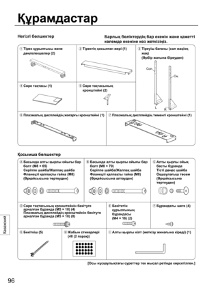 Page 9696
Казахский
Негізгі бөлшектер
Құрамдастар
Барлық бөліктердің бар екенін жəне қажетті 
көлемде екеніне көз жеткізіңіз.
  Тірек құрылғысы жəне 
дөңгелекшелер (2) Тіректің қосылған жері (1)
  Тіреуіш бағаны (сол жақ/оң 
жақ)
 (Əрбір жағына біреуден)
 Сөре тақтасы (1)
  Сөре тақтасының 
кронштейні (2)
 Плазмалық дисплейдің жоғарғы кронштейні (1)
 Плазмалық дисплейдің төменгі кронштейні (1)
Қосымша бөлшектер
  Басында алты қырлы ойығы бар 
болт (M8 × 65) 
Серіппе шайба/Жалпақ шайба 
Фланецті қалпақты...