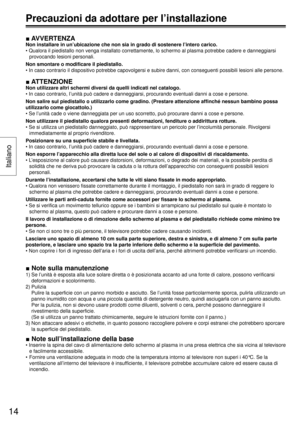 Page 14■ AVVERTENZA
Non installare in un’ubicazione che non sia in grado di sostenere l’intero carico.
• Qualora il piedistallo non venga installato correttamente, lo schermo al plasma potrebbe cadere e danneggiarsi 
provocando lesioni personali.
Non smontare o modiﬁ care il piedistallo.
• In caso contrario il dispositivo potrebbe capovolgersi e subire danni, con conseguenti possibili lesioni alle persone.
■ ATTENZIONE
Non utilizzare altri schermi diversi da quelli indicati nel catalogo.
• In caso contrario,...