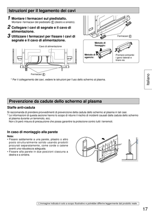 Page 17Istruzioni per il legamento dei cavi
Note:
• Fissare saldamente a una parete, pilastro o altro 
posto strutturalmente solido usando prodotti 
procurati separatamente, come corde o catene 
aventi una robustezza adeguata.
• Fissare alla parete in due posizioni ciascuna a 
destra e a sinistra.
L’immagine indicata è solo a scopo illustrativo e potrebbe differire leggermente dal prodotto reale.
Prevenzione da cadute dello schermo al plasma
In caso di montaggio alla parete
1  Montare i fermacavi sul...