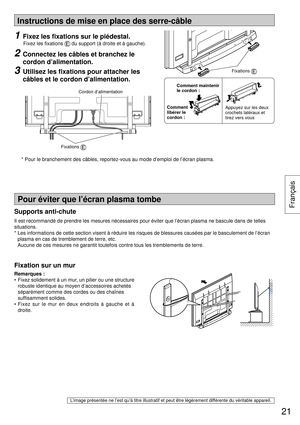 Page 21Instructions de mise en place des serre-câble
Remarques :
•  Fixez solidement à un mur, un pilier ou une structure 
robuste identique au moyen d’accessoires achetés 
séparément comme des cordes ou des chaînes 
sufﬁ samment solides.
• Fixez sur le mur en deux endroits à gauche et à 
droite.
L’image présentée ne l’est qu’à titre illustratif et peut être légèrement différente du véritable appareil.
Pour éviter que l’écran plasma tombe
Fixation sur un mur
1 Fixez les ﬁ xations sur le piédestal.
 
Fixez les ﬁ...