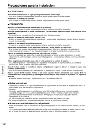 Page 22■ ADVERTENCIA
No realice la instalación en un lugar que no pueda soportar toda la carga.
• Si no se ha instalado correctamente la pantalla de plasma, puede caerse y resultar dañada.
No desarme ni modiﬁ que el pedestal.
• De lo contrario, la unidad puede caerse y dañarse, y alguna persona puede quedar herida.
■ PRECAUCIÓN
No utilice otros televisores que los indicados en el catálogo.
• En caso de no ser así, Ia unidad puede caerse y dañarse, pudiendo sufrir daños personales.
No suba sobre el pedestal o...