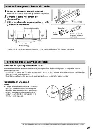 Page 25Instrucciones para la banda de unión
Notas:
• Coloque ﬁ rmemente en una pared, columna o 
estructura sólida similar utilizando productos 
obtenidos separadamente como, por ejemplo, 
cables o cadenas de resistencia adecuada.
•  Asegure en una pared en dos lugares, en la 
derecha y en la izquierda.
Las imágenes se muestran sólo con ﬁ nes ilustrativos y pueden diferir ligeramente del producto real.
Para evitar que el televisor se caiga
Colocación en una pared
1  Monte las abrazaderas en el pedestal....