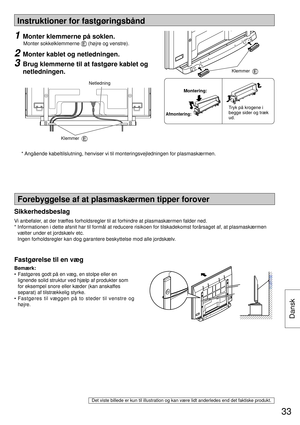 Page 33Instruktioner for fastgøringsbånd
Forebyggelse af at plasmaskærmen tipper forover
Fastgørelse til en væg
Bemærk:
• 
Fastgøres godt på en væg, en stolpe eller en 
lignende solid struktur ved hjælp af produkter som 
for eksempel snore eller kæder (kan anskaffes 
separat) af tilstrækkelig styrke.
• Fastgøres til væggen på to steder til venstre og 
højre.
1  Monter klemmerne på soklen.
 
Monter sokkelklemmerne  (højre og venstre).
2  Monter kablet og netledningen.
3  Brug klemmerne til at fastgøre kablet og...