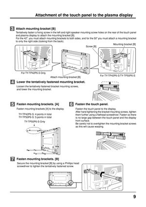 Page 99
Fasten mounting brackets [A] to the display.
   TY-TP42P6-S: 4 points in total
   TY-TP50P6-S: 5 points in total
Fasten mounting brackets. [A]5
Fasten the touch panel to the display.
After hand tightening the bracket mounting screws, tighten
them further using a flathead screwdriver. Fasten so there
is no large gap between the touch panel and the display
front surface.
Be careful not to overtighten the mounting bracket screws
as this will cause warping.
Fasten the touch panel.6
Attachment of the touch...