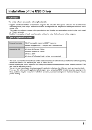 Page 1111
Installation of the USB Driver
Function
The control software provides the following functionality.
• Supplies a software interface for application programs that simulates the output of a mouse. This is achieved by
converting touch panel output data into that which is compatible with the protocol used by the Microsoft serial
mouse input.
This makes it possible to operate existing applications and develop new applications employing the touch panel
as if it were a mouse.
• Enables the changing of touch...