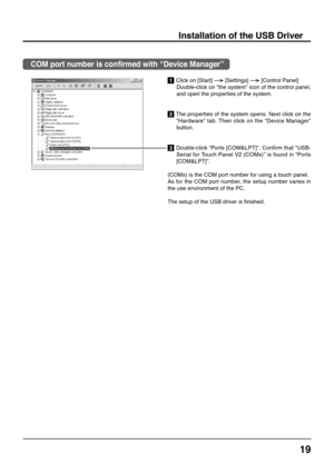 Page 1919
1 Click on [Start]  
[Settings]  
[Control Panel]
Double-click on “the system” icon of the control panel,
and open the properties of the system.
2 The properties of the system opens. Next click on the
“Hardware” tab. Then click on the “Device Manager”
button.
3 Double-click “Ports [COM&LPT]”. Confirm that “USB-
Serial for Touch Panel V2 (COMx)” is found in “Ports
[COM&LPT]”.
(COMx) is the COM port number for using a touch panel.
As for the COM port number, the setup number varies in
the use...