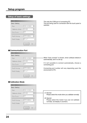 Page 2424
This sets the COM port of connecting PC.
The port being used for connection with the touch panel is
selected.
Setup program
Setup of basic settings
 
Calibration Mode
 
Communication Port
When “Auto connect” is chosen, driver software detects it
automatically, and it is set up.
If it isnt possible to connect automatically, choose a
connecting port.
Connecting port number will vary depending upon the
environment of PC.
(1) Normal
Please select this mode when you caliblate normally.
(2) Special
Please...