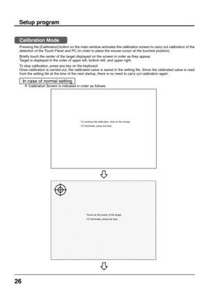 Page 2626
To continue the calibration, click on the mouse.
(To terminate, press any key)
Touch on the center of the target.
(To terminate, press any key)
Setup program
Calibration Mode
Pressing the [Calibration] button on the main window activates the calibration screen to carry out calibration of the
detection of the Touch Panel and PC (in order to place the mouse cursor at the touched position).
Briefly touch the center of the target displayed on the screen in order as they appear.
Target is displayed in the...