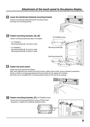 Page 99
Fasten mounting brackets [A], [B] to the display.
•TY-TP42P8-S
Mounting bracket [A]  (4 points in total)
•TY-TP50P8-S
Mounting bracket [A]  (2 points in total)
Mounting bracket [B]  (3 points in total)
Fasten mounting brackets. [A], [B]
Fasten the touch panel to the display.
After hand tightening the bracket mounting screws, tighten them further using a flathead screwdriver.
Fasten so there is no large gap between the touch panel and the display front surface.
Be careful not to overtighten the mounting...