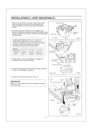 Page 113. Follow steps 4 to 6 of the installation (page 9) to
complete the duct work and wiring.I
1. Remove the machine screw by using screw driver,
disconnect plug connector from receptacle and
remove adaptor from fan body before installation.
(Fig.8)
If spacing A between joists is 21 1/4 to 23 1/2
inches (540 to 597mm), connect suspension
bracket and (C4 mark to C4 mark) according
to page. 8 Select the suspension bracket
according to spacing A as shown below.II III
suspension
bracketsuspension...