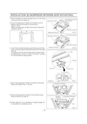 Page 13INSTALLATION(SUSPENDEDBETWEENJOISTMOUNTING)
1.Beforeinstallation,securethelightingunittofanbody (referingtoFig.5ofpage10).
2.Insertthesuspensionbracketintobracketcoverof adaptorsideandthebackofthefanbody.
(Fig.15-1,15-2)
(selectthesuspensionbracketaccordingtospacingAasshownbelow.)
16inchesand19.2incheshorizontaljoist Suspensionbracket
I
SuspensionbracketI
Suspensionbracket
III
Suspensionbracket III Suspensionbracket
II
Suspensionbracket II16inchesand19.2inches
horizontaljoist
19.2inchesverticaljoist...