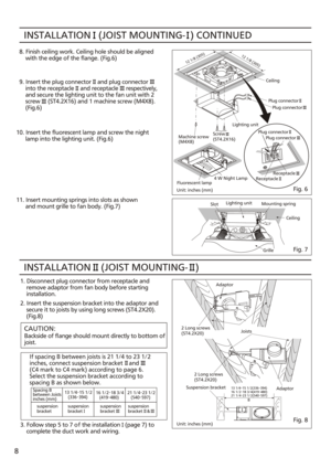 Page 8INSTALLATION   (JOIST MOUNTING-  ) CONTINUED8. Finish ceiling work. Ceiling hole should be aligned
    with the edge of the flange. (Fig.6)
9. Insert the plug connector    and plug connector
    into the receptacle    and receptacle     respectively,
    and secure the lighting unit to the fan unit with 2
    screw     (ST4.2X16) and 1 machine screw (M4X8).
    (Fig.6)
10. Insert the fluorescent lamp and screw the night
      lamp into the lighting unit. (Fig.6)
11. Insert mounting springs into slots as...