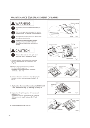 Page 1010
1. R em ov e gr ill e b y pu llin g dow n t h e m ou nt in g     s pr in g i n t he r igh t s ide o f “ P a nas on ic” log o.    ( F ig . 16 )
3. R em ov e t he sc r ew as sh ow n in st ep  1  o f F ig . 18 .    R em ov e t he li ght co ve r as s ho w n i n s t ep  2  of     F i g. 18 .
6. R ein st all t he li ght co ve r. ( F ig . 20 )
WARNING
D is c o nne c t po w e r s ou r ce be f or e w ork i ng o n un i t.
T h is is a pin t y pe la mp ba se a nd t he la mp ’s gl as s i s f r ag ile. To r em ov...