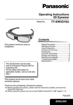 Page 1Operating Instructions3D Eyewear
TY-EW3D10U
Model No.
Thank you for purchasing a Panasonic product.
 
 
Before operating this product, please read the instructions carefully, a\
nd save this 
manual for future use.
 
 
Before using this product, be sure to read “Safety Precautions" (
pages 2 - 3).
TQZJ230
This product cannot be used as 
sunglasses. 
This product can be worn over vision 
correction glasses. 
Contents
Safety Precautions ·························\
····· 2
Identifying Controls...