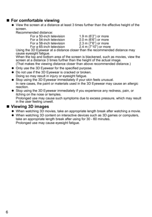 Page 66
 
„ For comfortable viewing 
 
View the screen at a distance at least 3 times further than the effectiv\
e height of the 
screen.
Recommended distance:
  For a 50-inch television  1.9 m (6’2”) or more
  For a 54-inch television  2.0 m (6’6”) or more
  For a 58-inch television  2.3 m (7’6”) or more
  For a 65-inch television  2.4 m (7’10”) or more
Using the 3D Eyewear at a distance closer than the recommended distance may 
cause eyesight fatigue.
When the top and bottom area of the screen is...