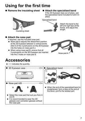 Page 77
Using for the first time
 
„ Remove the insulating sheet
Insulating sheet
 
„ Attach the specialized bandIf the 3D Eyewear slips out of place, use 
the specialized band included to hold it in 
place. 
Attach the band to the 
left and right tips of the 
frame, and adjust the 
length.
Specialized band
 
„ Attach the nose padIf required, use the included nose pad.
 
 
Nose pad A adjusts the attachment position 
of the 3D Eyewear between 2 vertical levels.   
(Slot 2 of the 3  protrusions on...