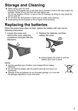 Page 99
Storage and Cleaning
 
 
Clean using a soft, dry cloth.
Wiping the 3D Eyewear with a soft cloth that is covered in dust or dirt may scratch th\
e 
eyewear. Shake off any dust from the cloth before use.
Do not use benzene, thinner, or wax on the 3D Eyewear, as doing so may cause the 
paint to peel off.
 
 
Do not dunk the 3D Eyewear in liquid such as water when cleaning.
 
 
Avoid storing the 3D Eyewear in hot or highly humid locations. 
Replacing the batteries
When the power lamp does not light,...