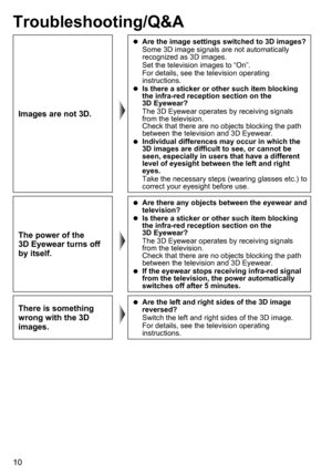 Page 1010
Troubleshooting/Q&A
Images are not 3D.
 
 
Are the image settings switched to 3D images?
Some 3D image signals are not automatically 
recognized as 3D images.
Set the television images to “On”.
For details, see the television operating 
instructions.
 
 
Is there a sticker or other such item blocking 
the infra-red reception section on the 
3D Eyewear?
The 3D Eyewear operates by receiving signals 
from the television.  
Check that there are no objects blocking the path 
between the television and 3D...