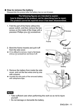 Page 11ENGLISH - 11
„„How to remove the batteryDisassemble this product after the battery has run out of power.
The following figures are intended to explain  
how to dispose of the product, not for describing how to repair.
The product cannot be repaired once it has been disassembled.
Screws
Frame
1. Fold the part of the frame without the 
power switch, and then remove the two 
screws on the inside of the hinge with a 
precision Phillips (
plus ) screwdriver.
Battery
Side cover2. Bend the frame...