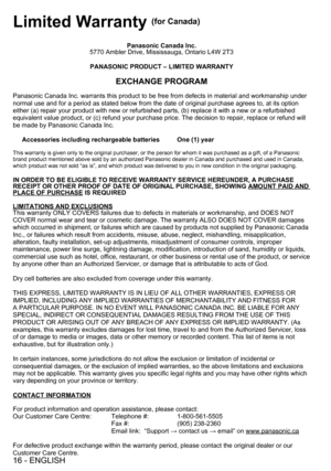 Page 1616 - ENGLISH
Limited Warranty (for Canada)
Panasonic Canada Inc.
5770 Ambler Drive, Mississauga, Ontario L4W 2T3
PANASONIC PRODUCT – LIMITED WARRANTY
EXCHANGE PROGRAM
Panasonic Canada Inc. warrants this product to be free from defects in material and workmanship under 
normal use and for a period as stated below from the date of original purchase agrees to, at its option 
either (a) repair your product with new or refurbished parts, (b) replace it with a new or a refurbished 
equivalent value product, or...