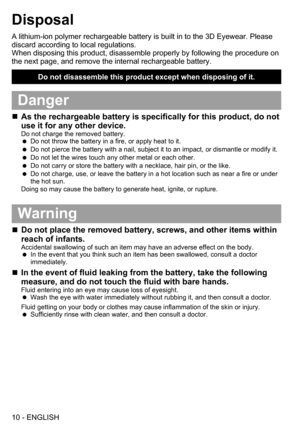 Page 1010 - ENGLISH
Disposal
A lithium-ion polymer rechargeable battery is built in to the 3D Eyewear. Please 
discard according to local regulations. 
When disposing this product, disassemble properly by following the procedure on 
the next page, and remove the internal rechargeable battery.
Do not disassemble this product except when disposing of it.
Danger
„„As the rechargeable battery is specifically for this product, do not 
use it for any other device.
Do not charge the removed battery.
 
 
Do...
