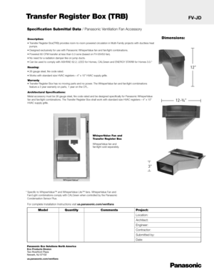 Page 1Specification Submittal Data / Panasonic Ventilation Fan Accessory
Description:
• Transfer Register Box(TRB) provides room-to-room powered circulation in Multi-Family projects with ductless heat pumps.
• Designed exclusively for use with Panasonic WhisperValue fan and fan/light combinations. 
• Powered 60 CFM transfer at less than 0.3 sone (based on FV-05VS3 fan).
• No need for a radiation damper like on jump ducts.
• Can be used to comply with ASHRAE 62.2, LEED for Homes, CALGreen and ENERGY STAR® for...