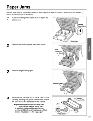 Page 2121
Paper Jams
Using
Remove paper jams by the following procedure when copy paper does not co\
me out of the output port or when  
flashes on the multi-copy/error indicator.
Printer Door
Printer
Open Lever
1Push down the printer open lever to open the
printer door.
Film
Cassette
2Remove the film cassette with both hands.
Jammed Paper
3Remove all jammed paper.
Slack Prohibited
Label
Thermal 
Transfer Film4If the thermal transfer film is slack, take up the
slack by winding the gears on the label side of
the...