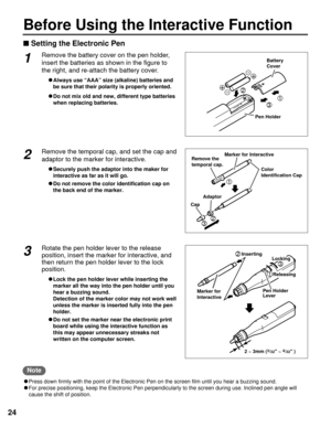 Page 2424
Before Using the Interactive Function
nSetting the Electronic Pen
Marker for Interactive
CapAdaptorColor 
Identification Cap
Remove the 
temporal cap.
3
1
2
2
Inserting
Pen Holder
LeverLocking
Releasing
Marker for 
Interactive
3
1
23
+
-
+ -
3
1
2
Battery
Cover
Pen Holder1Remove the battery cover on the pen holder,
insert the batteries as shown in the figure to
the right, and re-attach the battery cover.
CAlways use “AAA” size (alkaline) batteries and
be sure that their polarity is properly oriented....